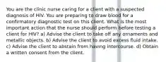 You are the clinic nurse caring for a client with a suspected diagnosis of HIV. You are preparing to draw blood for a confirmatory diagnostic test on this client. What is the most important action that the nurse should perform before testing a client for HIV? a) Advise the client to take off any ornaments and metallic objects. b) Advise the client to avoid excess fluid intake. c) Advise the client to abstain from having intercourse. d) Obtain a written consent from the client.