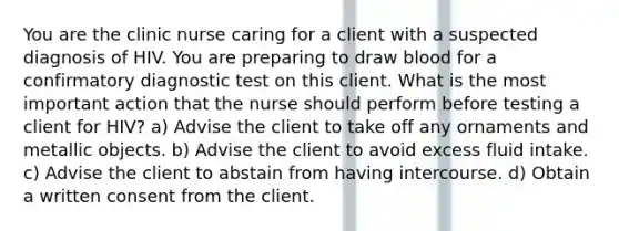 You are the clinic nurse caring for a client with a suspected diagnosis of HIV. You are preparing to draw blood for a confirmatory diagnostic test on this client. What is the most important action that the nurse should perform before testing a client for HIV? a) Advise the client to take off any ornaments and metallic objects. b) Advise the client to avoid excess fluid intake. c) Advise the client to abstain from having intercourse. d) Obtain a written consent from the client.