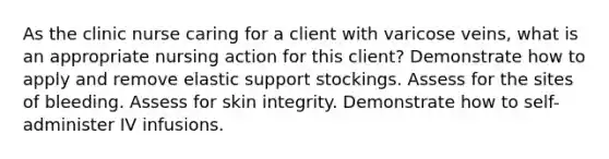 As the clinic nurse caring for a client with varicose veins, what is an appropriate nursing action for this client? Demonstrate how to apply and remove elastic support stockings. Assess for the sites of bleeding. Assess for skin integrity. Demonstrate how to self-administer IV infusions.