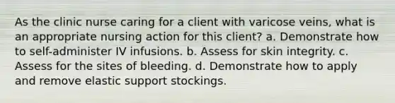 As the clinic nurse caring for a client with varicose veins, what is an appropriate nursing action for this client? a. Demonstrate how to self-administer IV infusions. b. Assess for skin integrity. c. Assess for the sites of bleeding. d. Demonstrate how to apply and remove elastic support stockings.