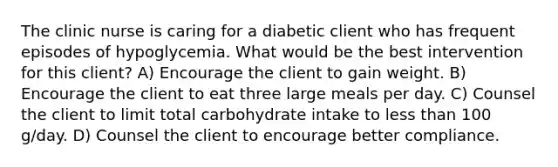 The clinic nurse is caring for a diabetic client who has frequent episodes of hypoglycemia. What would be the best intervention for this client? A) Encourage the client to gain weight. B) Encourage the client to eat three large meals per day. C) Counsel the client to limit total carbohydrate intake to less than 100 g/day. D) Counsel the client to encourage better compliance.