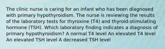 The clinic nurse is caring for an infant who has been diagnosed with primary hypothyroidism. The nurse is reviewing the results of the laboratory tests for thyroxine (T4) and thyroid-stimulating hormone (TSH). Which laboratory finding indicates a diagnosis of primary hypothyroidism? A normal T4 level An elevated T4 level An elevated TSH level A decreased TSH level