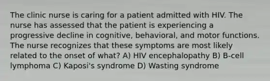 The clinic nurse is caring for a patient admitted with HIV. The nurse has assessed that the patient is experiencing a progressive decline in cognitive, behavioral, and motor functions. The nurse recognizes that these symptoms are most likely related to the onset of what? A) HIV encephalopathy B) B-cell lymphoma C) Kaposi's syndrome D) Wasting syndrome