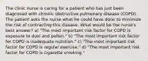 The clinic nurse is caring for a patient who has just been diagnosed with chronic obstructive pulmonary disease (COPD). The patient asks the nurse what he could have done to minimize the risk of contracting this disease. What would be the nurse's best answer? a) "The most important risk factor for COPD is exposure to dust and pollen." b) "The most important risk factor for COPD is inadequate nutrition." c) "The most important risk factor for COPD is regular exercise." d) "The most important risk factor for COPD is cigarette smoking."