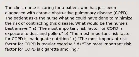 The clinic nurse is caring for a patient who has just been diagnosed with chronic obstructive pulmonary disease (COPD). The patient asks the nurse what he could have done to minimize the risk of contracting this disease. What would be the nurse's best answer? a) "The most important risk factor for COPD is exposure to dust and pollen." b) "The most important risk factor for COPD is inadequate nutrition." c) "The most important risk factor for COPD is regular exercise." d) "The most important risk factor for COPD is cigarette smoking."