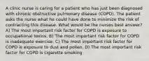 A clinic nurse is caring for a patient who has just been diagnosed with chronic obstructive pulmonary disease (COPD). The patient asks the nurse what he could have done to minimize the risk of contracting this disease. What would be the nurses best answer? A) The most important risk factor for COPD is exposure to occupational toxins. B) The most important risk factor for COPD is inadequate exercise. C) The most important risk factor for COPD is exposure to dust and pollen. D) The most important risk factor for COPD is cigarette smoking