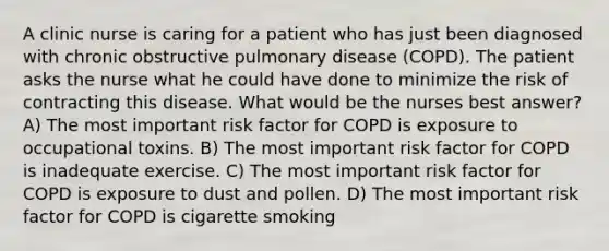 A clinic nurse is caring for a patient who has just been diagnosed with chronic obstructive pulmonary disease (COPD). The patient asks the nurse what he could have done to minimize the risk of contracting this disease. What would be the nurses best answer? A) The most important risk factor for COPD is exposure to occupational toxins. B) The most important risk factor for COPD is inadequate exercise. C) The most important risk factor for COPD is exposure to dust and pollen. D) The most important risk factor for COPD is cigarette smoking