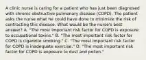 A clinic nurse is caring for a patient who has just been diagnosed with chronic obstructive pulmonary disease (COPD). The patient asks the nurse what he could have done to minimize the risk of contracting this disease. What would be the nurse's best answer? A. "The most important risk factor for COPD is exposure to occupational toxins." B. "The most important risk factor for COPD is cigarette smoking." C. "The most important risk factor for COPD is inadequate exercise." D. "The most important risk factor for COPD is exposure to dust and pollen."