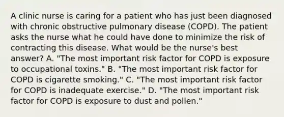 A clinic nurse is caring for a patient who has just been diagnosed with chronic obstructive pulmonary disease (COPD). The patient asks the nurse what he could have done to minimize the risk of contracting this disease. What would be the nurse's best answer? A. "The most important risk factor for COPD is exposure to occupational toxins." B. "The most important risk factor for COPD is cigarette smoking." C. "The most important risk factor for COPD is inadequate exercise." D. "The most important risk factor for COPD is exposure to dust and pollen."