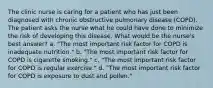 The clinic nurse is caring for a patient who has just been diagnosed with chronic obstructive pulmonary disease (COPD). The patient asks the nurse what he could have done to minimize the risk of developing this disease. What would be the nurse's best answer? a. "The most important risk factor for COPD is inadequate nutrition." b. "The most important risk factor for COPD is cigarette smoking." c. "The most important risk factor for COPD is regular exercise." d. "The most important risk factor for COPD is exposure to dust and pollen."