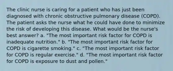 The clinic nurse is caring for a patient who has just been diagnosed with chronic obstructive pulmonary disease (COPD). The patient asks the nurse what he could have done to minimize the risk of developing this disease. What would be the nurse's best answer? a. "The most important risk factor for COPD is inadequate nutrition." b. "The most important risk factor for COPD is cigarette smoking." c. "The most important risk factor for COPD is regular exercise." d. "The most important risk factor for COPD is exposure to dust and pollen."