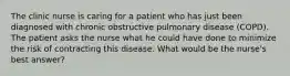 The clinic nurse is caring for a patient who has just been diagnosed with chronic obstructive pulmonary disease (COPD). The patient asks the nurse what he could have done to minimize the risk of contracting this disease. What would be the nurse's best answer?