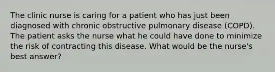 The clinic nurse is caring for a patient who has just been diagnosed with chronic obstructive pulmonary disease (COPD). The patient asks the nurse what he could have done to minimize the risk of contracting this disease. What would be the nurse's best answer?