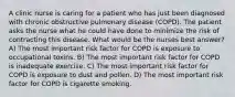 A clinic nurse is caring for a patient who has just been diagnosed with chronic obstructive pulmonary disease (COPD). The patient asks the nurse what he could have done to minimize the risk of contracting this disease. What would be the nurses best answer? A) The most important risk factor for COPD is exposure to occupational toxins. B) The most important risk factor for COPD is inadequate exercise. C) The most important risk factor for COPD is exposure to dust and pollen. D) The most important risk factor for COPD is cigarette smoking.