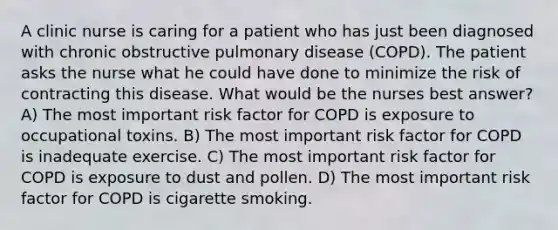 A clinic nurse is caring for a patient who has just been diagnosed with chronic obstructive pulmonary disease (COPD). The patient asks the nurse what he could have done to minimize the risk of contracting this disease. What would be the nurses best answer? A) The most important risk factor for COPD is exposure to occupational toxins. B) The most important risk factor for COPD is inadequate exercise. C) The most important risk factor for COPD is exposure to dust and pollen. D) The most important risk factor for COPD is cigarette smoking.