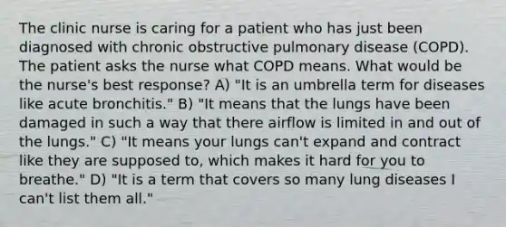 The clinic nurse is caring for a patient who has just been diagnosed with chronic obstructive pulmonary disease (COPD). The patient asks the nurse what COPD means. What would be the nurse's best response? A) "It is an umbrella term for diseases like acute bronchitis." B) "It means that the lungs have been damaged in such a way that there airflow is limited in and out of the lungs." C) "It means your lungs can't expand and contract like they are supposed to, which makes it hard for you to breathe." D) "It is a term that covers so many lung diseases I can't list them all."