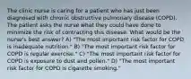 The clinic nurse is caring for a patient who has just been diagnosed with chronic obstructive pulmonary disease (COPD). The patient asks the nurse what they could have done to minimize the risk of contracting this disease. What would be the nurse's best answer? A) "The most important risk factor for COPD is inadequate nutrition." B) "The most important risk factor for COPD is regular exercise." C) "The most important risk factor for COPD is exposure to dust and pollen." D) "The most important risk factor for COPD is cigarette smoking."