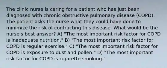 The clinic nurse is caring for a patient who has just been diagnosed with chronic obstructive pulmonary disease (COPD). The patient asks the nurse what they could have done to minimize the risk of contracting this disease. What would be the nurse's best answer? A) "The most important risk factor for COPD is inadequate nutrition." B) "The most important risk factor for COPD is regular exercise." C) "The most important risk factor for COPD is exposure to dust and pollen." D) "The most important risk factor for COPD is cigarette smoking."