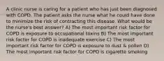 A clinic nurse is caring for a patient who has just been diagnosed with COPD. The patient asks the nurse what he could have done to minimize the risk of contracting this disease. What would be the nurse's best answer? A) The most important risk factor for COPD is exposure to occupational toxins B) The most important risk factor for COPD is inadequate exercise C) The most important risk factor for COPD is exposure to dust & pollen D) The most important risk factor for COPD is cigarette smoking