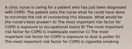 A clinic nurse is caring for a patient who has just been diagnosed with COPD. The patient asks the nurse what he could have done to minimize the risk of contracting this disease. What would be the nurse's best answer? A) The most important risk factor for COPD is exposure to occupational toxins B) The most important risk factor for COPD is inadequate exercise C) The most important risk factor for COPD is exposure to dust & pollen D) The most important risk factor for COPD is cigarette smoking