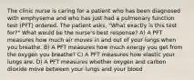 The clinic nurse is caring for a patient who has been diagnosed with emphysema and who has just had a pulmonary function test (PFT) ordered. The patient asks, "What exactly is this test for?" What would be the nurse's best response? A) A PFT measures how much air moves in and out of your lungs when you breathe. B) A PFT measures how much energy you get from the oxygen you breathe? C) A PFT measures how elastic your lungs are. D) A PFT measures whether oxygen and carbon dioxide move between your lungs and your blood