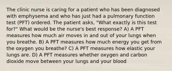 The clinic nurse is caring for a patient who has been diagnosed with emphysema and who has just had a pulmonary function test (PFT) ordered. The patient asks, "What exactly is this test for?" What would be the nurse's best response? A) A PFT measures how much air moves in and out of your lungs when you breathe. B) A PFT measures how much energy you get from the oxygen you breathe? C) A PFT measures how elastic your lungs are. D) A PFT measures whether oxygen and carbon dioxide move between your lungs and your blood