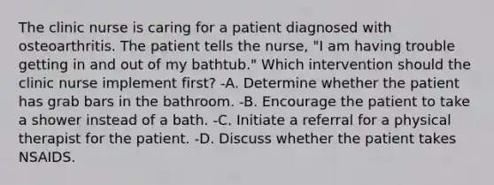 The clinic nurse is caring for a patient diagnosed with osteoarthritis. The patient tells the nurse, "I am having trouble getting in and out of my bathtub." Which intervention should the clinic nurse implement first? -A. Determine whether the patient has grab bars in the bathroom. -B. Encourage the patient to take a shower instead of a bath. -C. Initiate a referral for a physical therapist for the patient. -D. Discuss whether the patient takes NSAIDS.