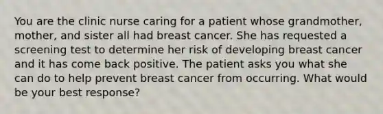 You are the clinic nurse caring for a patient whose grandmother, mother, and sister all had breast cancer. She has requested a screening test to determine her risk of developing breast cancer and it has come back positive. The patient asks you what she can do to help prevent breast cancer from occurring. What would be your best response?