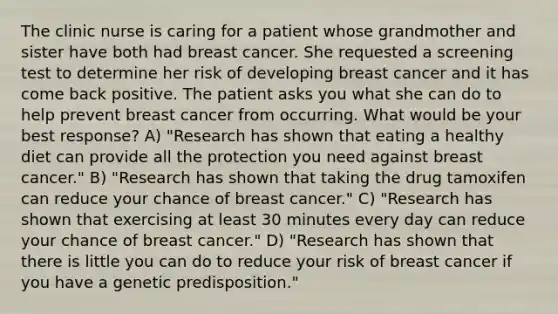 The clinic nurse is caring for a patient whose grandmother and sister have both had breast cancer. She requested a screening test to determine her risk of developing breast cancer and it has come back positive. The patient asks you what she can do to help prevent breast cancer from occurring. What would be your best response? A) "Research has shown that eating a healthy diet can provide all the protection you need against breast cancer." B) "Research has shown that taking the drug tamoxifen can reduce your chance of breast cancer." C) "Research has shown that exercising at least 30 minutes every day can reduce your chance of breast cancer." D) "Research has shown that there is little you can do to reduce your risk of breast cancer if you have a genetic predisposition."