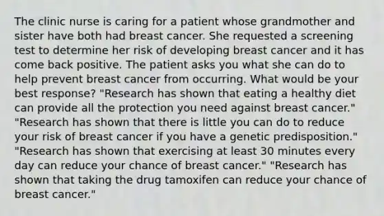 The clinic nurse is caring for a patient whose grandmother and sister have both had breast cancer. She requested a screening test to determine her risk of developing breast cancer and it has come back positive. The patient asks you what she can do to help prevent breast cancer from occurring. What would be your best response? "Research has shown that eating a healthy diet can provide all the protection you need against breast cancer." "Research has shown that there is little you can do to reduce your risk of breast cancer if you have a genetic predisposition." "Research has shown that exercising at least 30 minutes every day can reduce your chance of breast cancer." "Research has shown that taking the drug tamoxifen can reduce your chance of breast cancer."