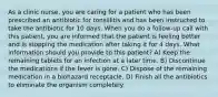 As a clinic nurse, you are caring for a patient who has been prescribed an antibiotic for tonsillitis and has been instructed to take the antibiotic for 10 days. When you do a follow-up call with this patient, you are informed that the patient is feeling better and is stopping the medication after taking it for 4 days. What information should you provide to this patient? A) Keep the remaining tablets for an infection at a later time. B) Discontinue the medications if the fever is gone. C) Dispose of the remaining medication in a biohazard receptacle. D) Finish all the antibiotics to eliminate the organism completely.