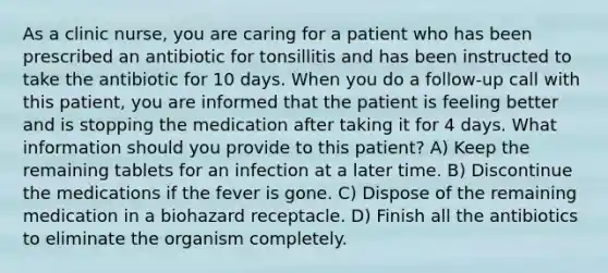 As a clinic nurse, you are caring for a patient who has been prescribed an antibiotic for tonsillitis and has been instructed to take the antibiotic for 10 days. When you do a follow-up call with this patient, you are informed that the patient is feeling better and is stopping the medication after taking it for 4 days. What information should you provide to this patient? A) Keep the remaining tablets for an infection at a later time. B) Discontinue the medications if the fever is gone. C) Dispose of the remaining medication in a biohazard receptacle. D) Finish all the antibiotics to eliminate the organism completely.