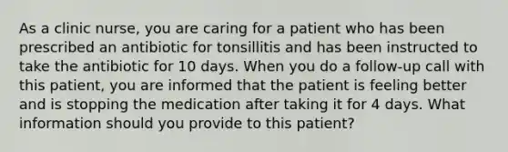 As a clinic nurse, you are caring for a patient who has been prescribed an antibiotic for tonsillitis and has been instructed to take the antibiotic for 10 days. When you do a follow-up call with this patient, you are informed that the patient is feeling better and is stopping the medication after taking it for 4 days. What information should you provide to this patient?