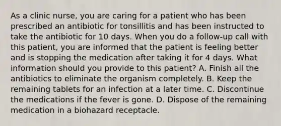 As a clinic nurse, you are caring for a patient who has been prescribed an antibiotic for tonsillitis and has been instructed to take the antibiotic for 10 days. When you do a follow-up call with this patient, you are informed that the patient is feeling better and is stopping the medication after taking it for 4 days. What information should you provide to this patient? A. Finish all the antibiotics to eliminate the organism completely. B. Keep the remaining tablets for an infection at a later time. C. Discontinue the medications if the fever is gone. D. Dispose of the remaining medication in a biohazard receptacle.