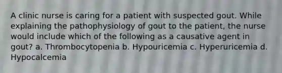 A clinic nurse is caring for a patient with suspected gout. While explaining the pathophysiology of gout to the patient, the nurse would include which of the following as a causative agent in gout? a. Thrombocytopenia b. Hypouricemia c. Hyperuricemia d. Hypocalcemia