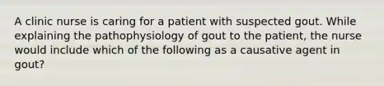 A clinic nurse is caring for a patient with suspected gout. While explaining the pathophysiology of gout to the patient, the nurse would include which of the following as a causative agent in gout?