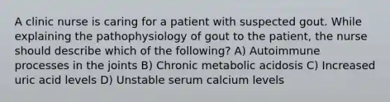 A clinic nurse is caring for a patient with suspected gout. While explaining the pathophysiology of gout to the patient, the nurse should describe which of the following? A) Autoimmune processes in the joints B) Chronic metabolic acidosis C) Increased uric acid levels D) Unstable serum calcium levels