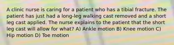 A clinic nurse is caring for a patient who has a tibial fracture. The patient has just had a long-leg walking cast removed and a short leg cast applied. The nurse explains to the patient that the short leg cast will allow for what? A) Ankle motion B) Knee motion C) Hip motion D) Toe motion