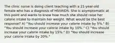 The clinic nurse is doing client teaching with a 21-year-old female who has a diagnosis of HIV/AIDS. She is asymptomatic at this point and wants to know how much she should raise her calorie intake to maintain her weight. What would be the best response? A) "You should increase your calorie intake by 5%." B) "You should increase your calorie intake by 10%." C) "You should increase your calorie intake by 15%." D) "You should increase your calorie intake by 20%."