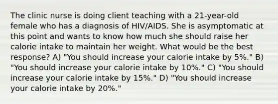 The clinic nurse is doing client teaching with a 21-year-old female who has a diagnosis of HIV/AIDS. She is asymptomatic at this point and wants to know how much she should raise her calorie intake to maintain her weight. What would be the best response? A) "You should increase your calorie intake by 5%." B) "You should increase your calorie intake by 10%." C) "You should increase your calorie intake by 15%." D) "You should increase your calorie intake by 20%."