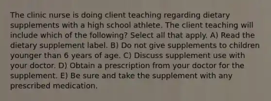 The clinic nurse is doing client teaching regarding dietary supplements with a high school athlete. The client teaching will include which of the following? Select all that apply. A) Read the dietary supplement label. B) Do not give supplements to children younger than 6 years of age. C) Discuss supplement use with your doctor. D) Obtain a prescription from your doctor for the supplement. E) Be sure and take the supplement with any prescribed medication.