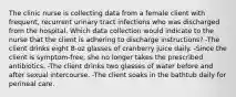 The clinic nurse is collecting data from a female client with frequent, recurrent urinary tract infections who was discharged from the hospital. Which data collection would indicate to the nurse that the client is adhering to discharge instructions? -The client drinks eight 8-oz glasses of cranberry juice daily. -Since the client is symptom-free, she no longer takes the prescribed antibiotics. -The client drinks two glasses of water before and after sexual intercourse. -The client soaks in the bathtub daily for perineal care.