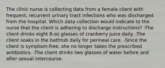 The clinic nurse is collecting data from a female client with frequent, recurrent urinary tract infections who was discharged from the hospital. Which data collection would indicate to the nurse that the client is adhering to discharge instructions? -The client drinks eight 8-oz glasses of cranberry juice daily. -The client soaks in the bathtub daily for perineal care. -Since the client is symptom-free, she no longer takes the prescribed antibiotics. -The client drinks two glasses of water before and after sexual intercourse.