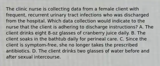 The clinic nurse is collecting data from a female client with frequent, recurrent urinary tract infections who was discharged from the hospital. Which data collection would indicate to the nurse that the client is adhering to discharge instructions? A. The client drinks eight 8-oz glasses of cranberry juice daily. B. The client soaks in the bathtub daily for perineal care. C. Since the client is symptom-free, she no longer takes the prescribed antibiotics. D. The client drinks two glasses of water before and after sexual intercourse.