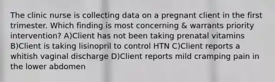 The clinic nurse is collecting data on a pregnant client in the first trimester. Which finding is most concerning & warrants priority intervention? A)Client has not been taking prenatal vitamins B)Client is taking lisinopril to control HTN C)Client reports a whitish vaginal discharge D)Client reports mild cramping pain in the lower abdomen