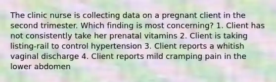 The clinic nurse is collecting data on a pregnant client in the second trimester. Which finding is most concerning? 1. Client has not consistently take her prenatal vitamins 2. Client is taking listing-rail to control hypertension 3. Client reports a whitish vaginal discharge 4. Client reports mild cramping pain in the lower abdomen