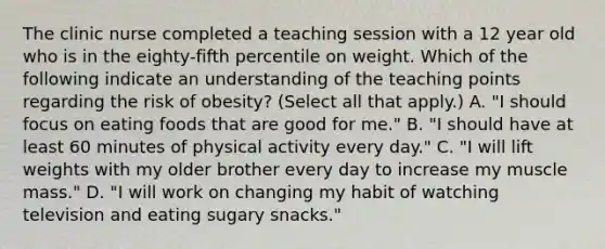 The clinic nurse completed a teaching session with a 12 year old who is in the eighty-fifth percentile on weight. Which of the following indicate an understanding of the teaching points regarding the risk of obesity? (Select all that apply.) A. "I should focus on eating foods that are good for me." B. "I should have at least 60 minutes of physical activity every day." C. "I will lift weights with my older brother every day to increase my muscle mass." D. "I will work on changing my habit of watching television and eating sugary snacks."