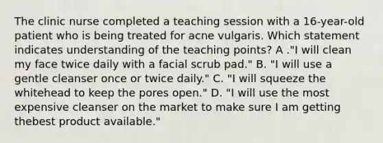 The clinic nurse completed a teaching session with a 16-year-old patient who is being treated for acne vulgaris. Which statement indicates understanding of the teaching points? A ."I will clean my face twice daily with a facial scrub pad." B. "I will use a gentle cleanser once or twice daily." C. "I will squeeze the whitehead to keep the pores open." D. "I will use the most expensive cleanser on the market to make sure I am getting thebest product available."