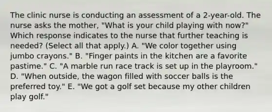 The clinic nurse is conducting an assessment of a 2-year-old. The nurse asks the mother, "What is your child playing with now?" Which response indicates to the nurse that further teaching is needed? (Select all that apply.) A. "We color together using jumbo crayons." B. "Finger paints in the kitchen are a favorite pastime." C. "A marble run race track is set up in the playroom." D. "When outside, the wagon filled with soccer balls is the preferred toy." E. "We got a golf set because my other children play golf."