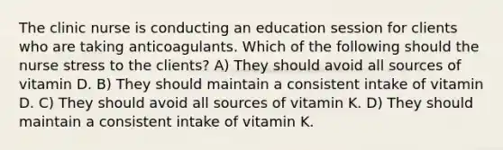 The clinic nurse is conducting an education session for clients who are taking anticoagulants. Which of the following should the nurse stress to the clients? A) They should avoid all sources of vitamin D. B) They should maintain a consistent intake of vitamin D. C) They should avoid all sources of vitamin K. D) They should maintain a consistent intake of vitamin K.